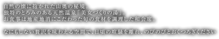 自然の懐に抱かれた山奥の秘境。独特のとろみのある天然温泉「美女づくりの湯」。お食事は地産地消にこだわった旬の食材を調理した和会席。なにもしない贅沢を味わえる空間で、日頃の喧騒を離れ、のびのびとおくつろぎください