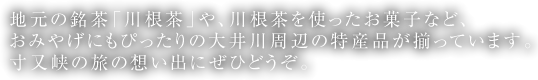 地元の銘茶「川根茶」や、川根茶を使ったお菓子など、おみやげにもぴったりの大井川周辺の特産品が揃っています。寸又峡の旅の想い出にぜひどうぞ。