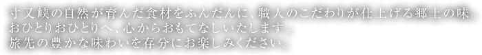 寸又峡の自然が育んだ食材をふんだんに、職人のこだわりが仕上げる郷土の味。おひとりおひとりへ、心からおもてなしいたします。旅先の豊かな味わいを存分にお楽しみください。