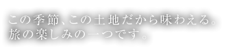 この季節、この土地だから味わえる。旅の楽しみの一つです。