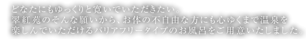 どなたにもゆっくりと寛いでいただきたい。翠紅苑のそんな願いから、お体の不自由な方にも心ゆくまで温泉を楽しんでいただけるバリアフリータイプのお風呂をご用意いたしました。